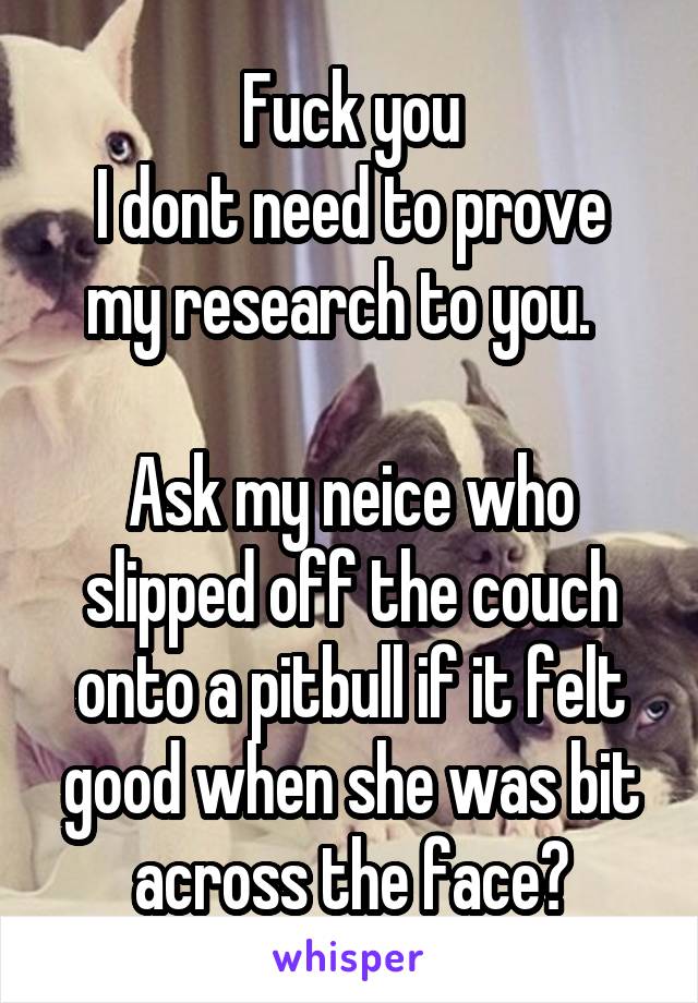 Fuck you
I dont need to prove my research to you.  

Ask my neice who slipped off the couch onto a pitbull if it felt good when she was bit across the face?