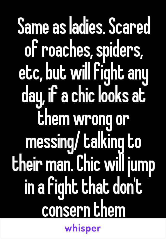 Same as ladies. Scared of roaches, spiders, etc, but will fight any day, if a chic looks at them wrong or messing/ talking to their man. Chic will jump in a fight that don't consern them