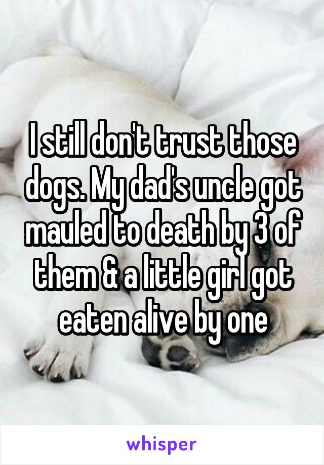 I still don't trust those dogs. My dad's uncle got mauled to death by 3 of them & a little girl got eaten alive by one