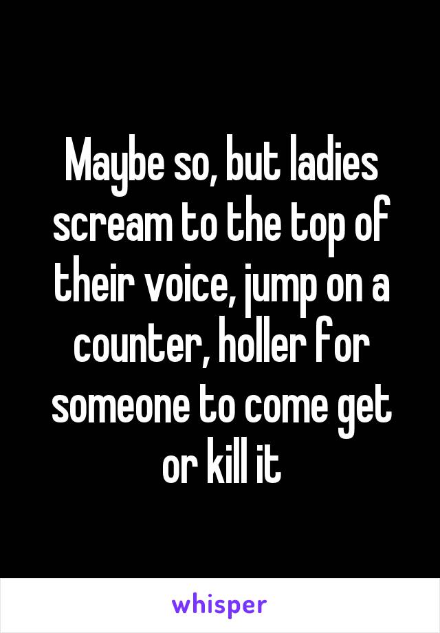 Maybe so, but ladies scream to the top of their voice, jump on a counter, holler for someone to come get or kill it