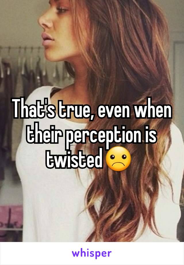 That's true, even when their perception is twisted☹ 