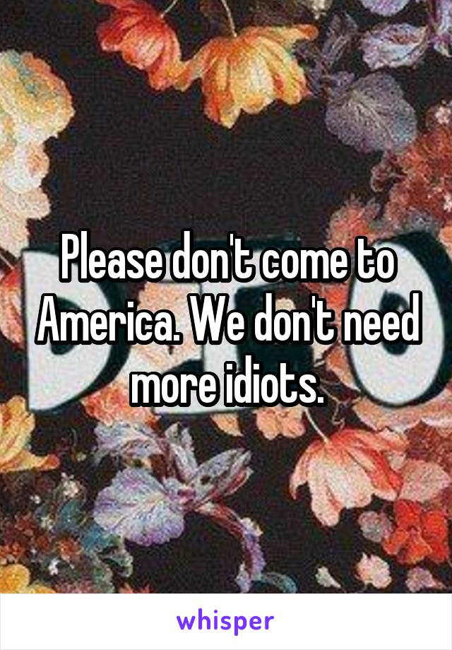 Please don't come to America. We don't need more idiots.