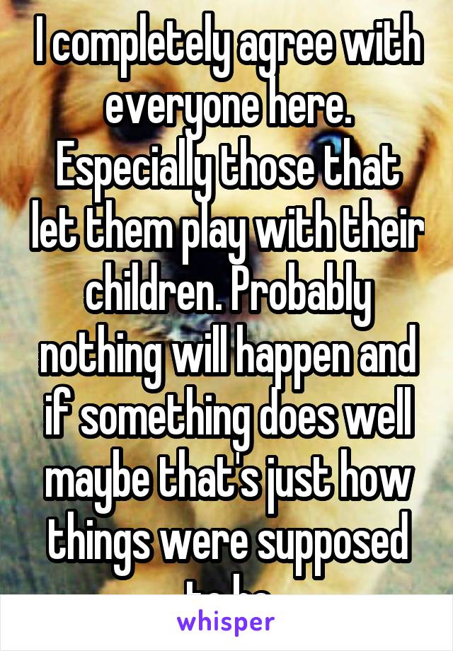 I completely agree with everyone here. Especially those that let them play with their children. Probably nothing will happen and if something does well maybe that's just how things were supposed to be