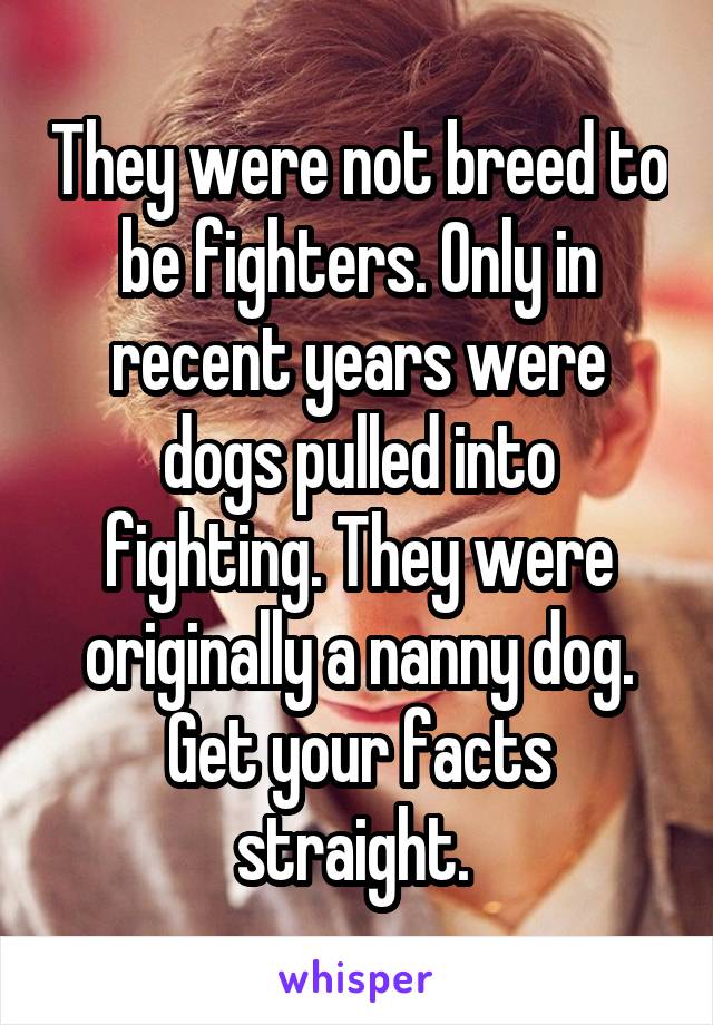 They were not breed to be fighters. Only in recent years were dogs pulled into fighting. They were originally a nanny dog. Get your facts straight. 