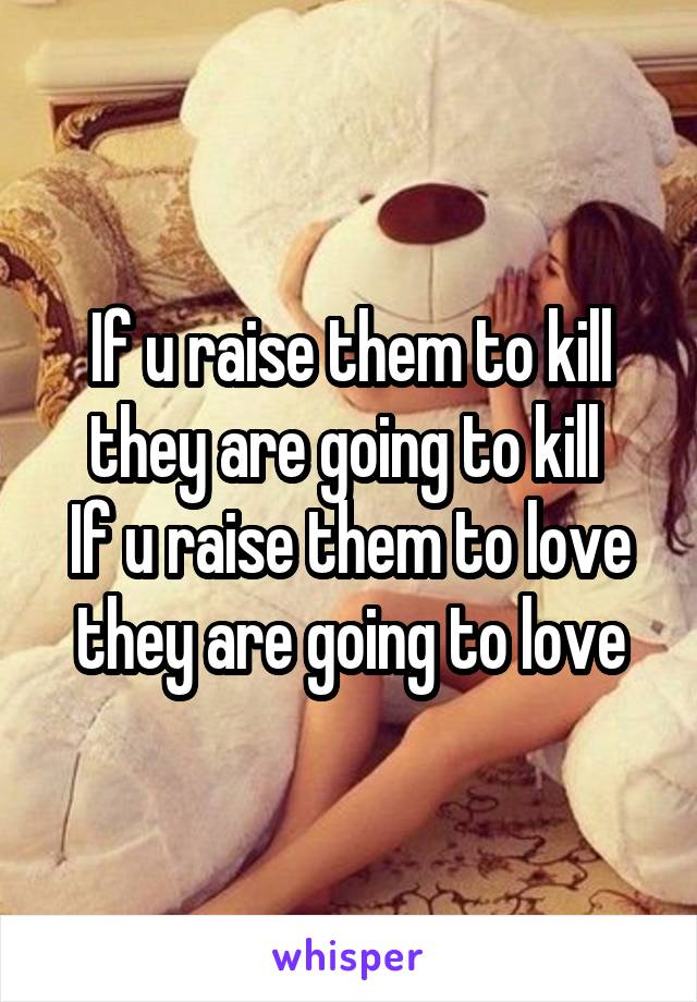 If u raise them to kill they are going to kill 
If u raise them to love they are going to love