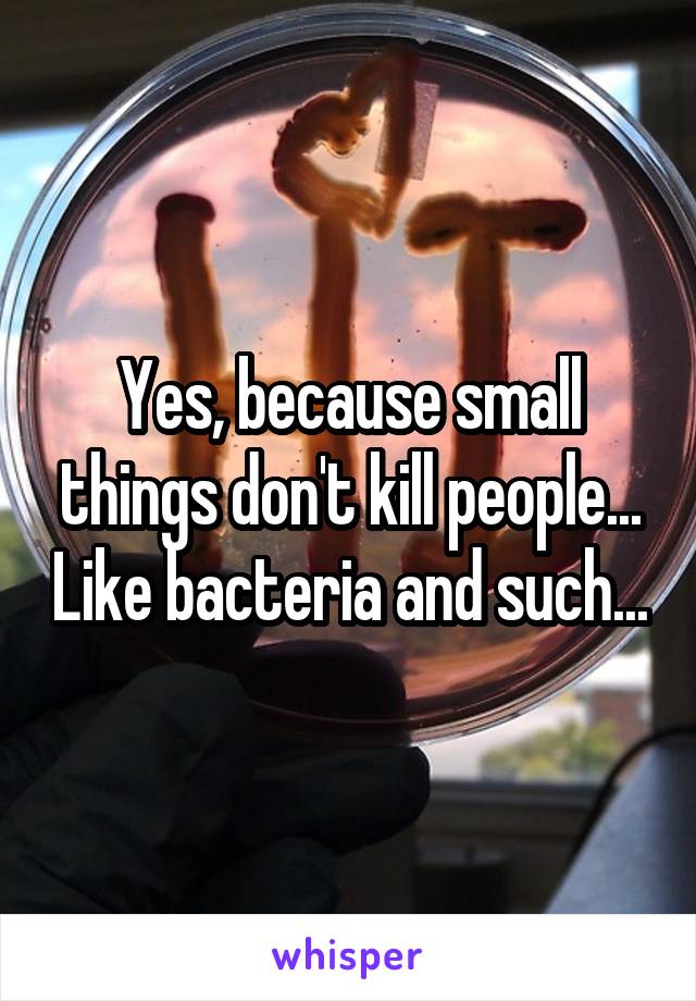 Yes, because small things don't kill people... Like bacteria and such...