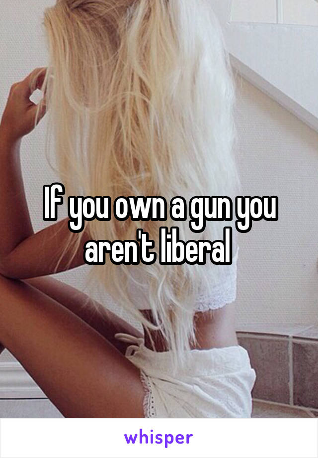 If you own a gun you aren't liberal 