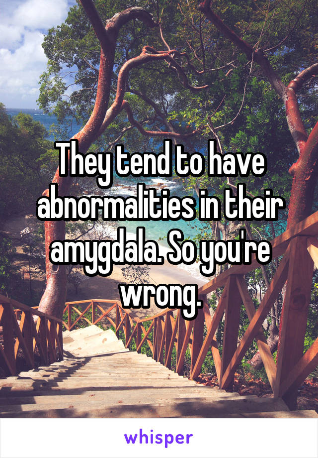 They tend to have abnormalities in their amygdala. So you're wrong.