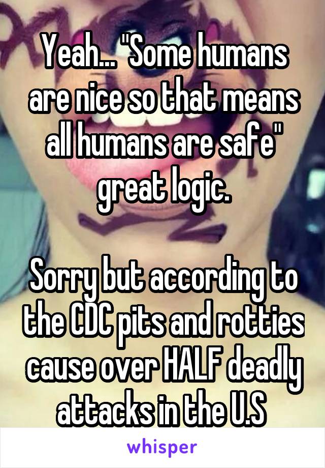 Yeah... "Some humans are nice so that means all humans are safe" great logic.

Sorry but according to the CDC pits and rotties cause over HALF deadly attacks in the U.S 