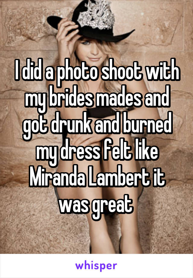 I did a photo shoot with my brides mades and got drunk and burned my dress felt like Miranda Lambert it was great 