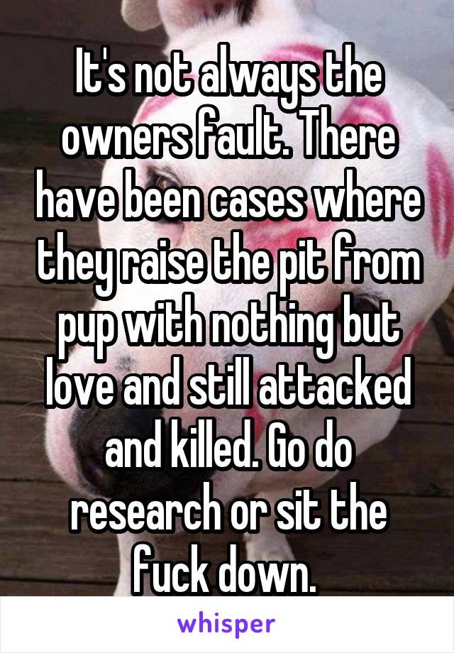 It's not always the owners fault. There have been cases where they raise the pit from pup with nothing but love and still attacked and killed. Go do research or sit the fuck down. 