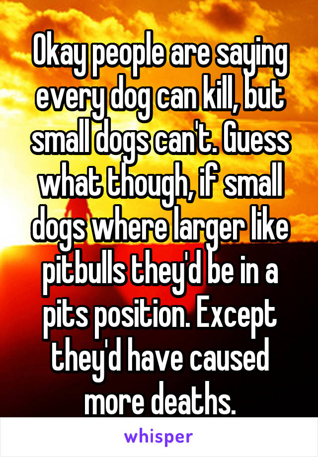 Okay people are saying every dog can kill, but small dogs can't. Guess what though, if small dogs where larger like pitbulls they'd be in a pits position. Except they'd have caused more deaths.