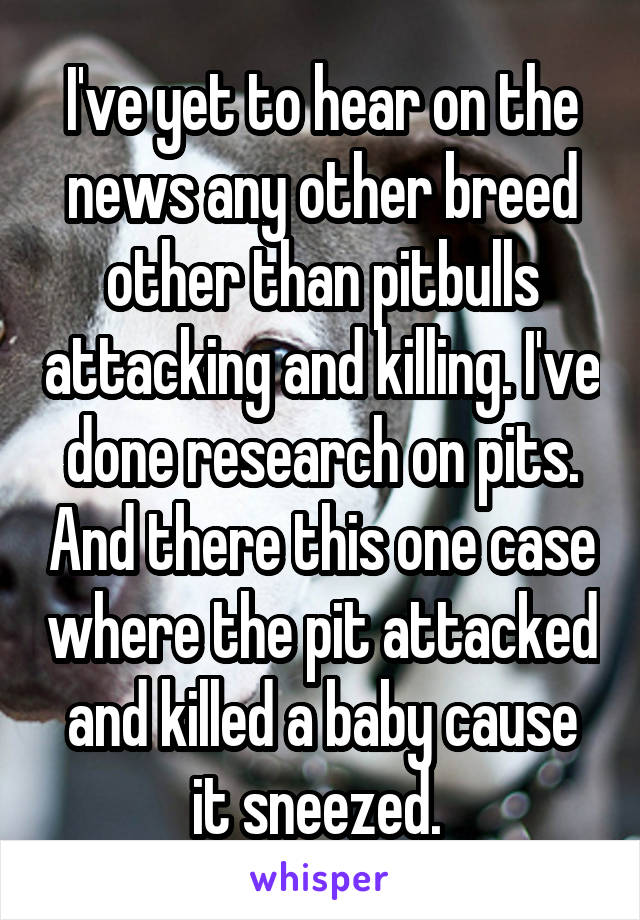 I've yet to hear on the news any other breed other than pitbulls attacking and killing. I've done research on pits. And there this one case where the pit attacked and killed a baby cause it sneezed. 