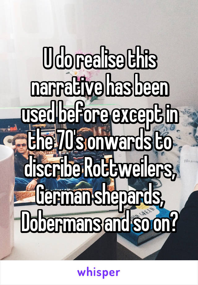 U do realise this narrative has been used before except in the 70's onwards to discribe Rottweilers, German shepards, Dobermans and so on?