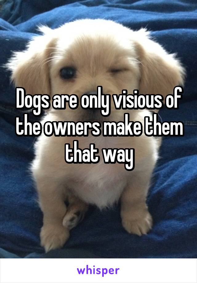 Dogs are only visious of the owners make them that way
