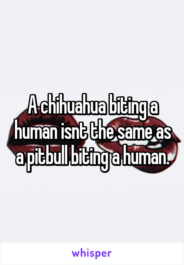 A chihuahua biting a human isnt the same as a pitbull biting a human.