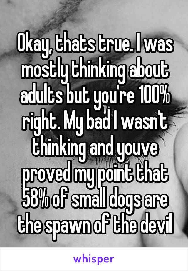 Okay, thats true. I was mostly thinking about adults but you're 100% right. My bad I wasn't thinking and youve proved my point that 58% of small dogs are the spawn of the devil