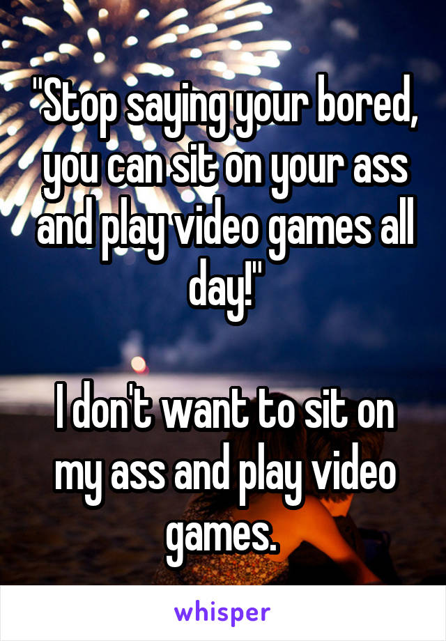 "Stop saying your bored, you can sit on your ass and play video games all day!"

I don't want to sit on my ass and play video games. 