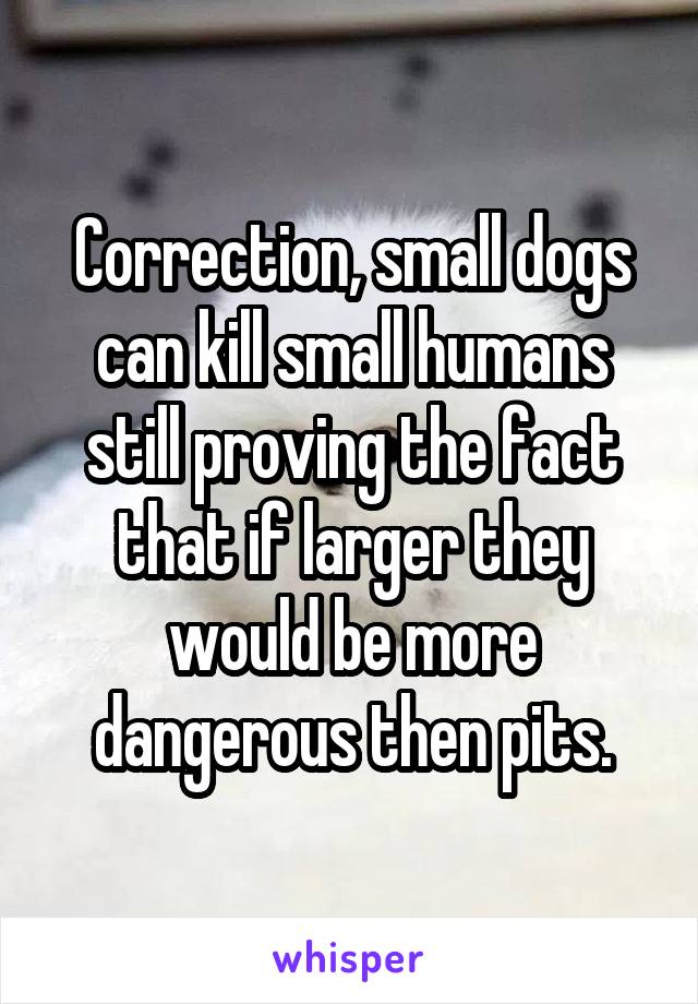 Correction, small dogs can kill small humans still proving the fact that if larger they would be more dangerous then pits.