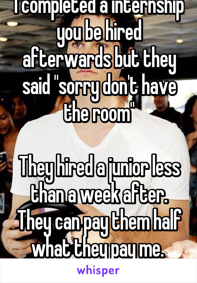 I completed a internship you be hired afterwards but they said "sorry don't have the room"

They hired a junior less than a week after. They can pay them half what they pay me. 
