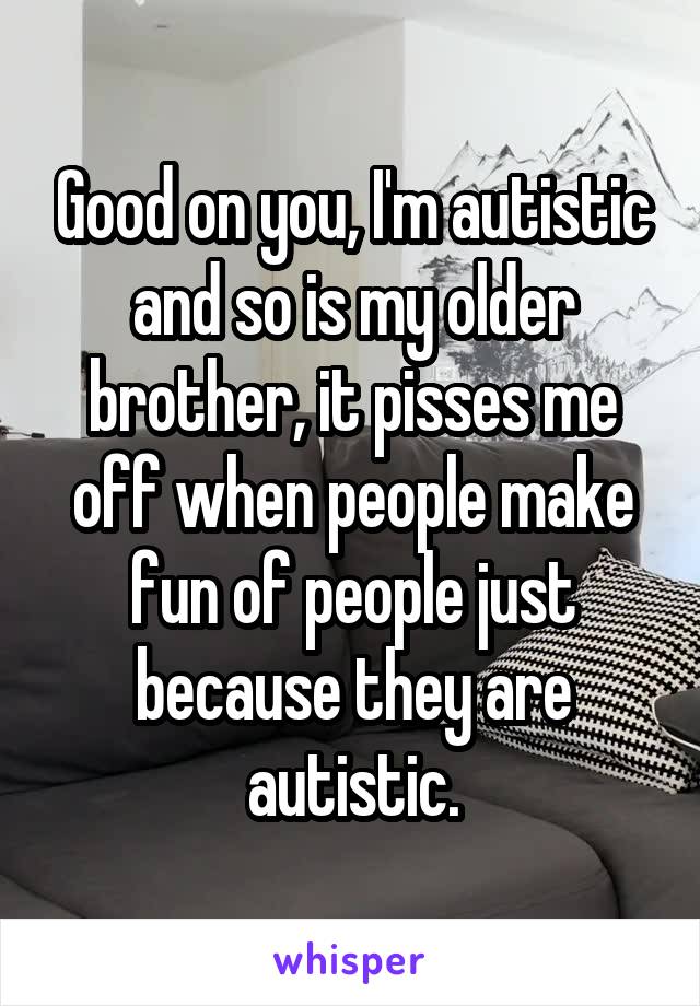 Good on you, I'm autistic and so is my older brother, it pisses me off when people make fun of people just because they are autistic.