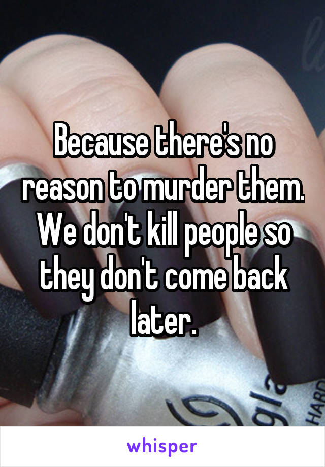 Because there's no reason to murder them. We don't kill people so they don't come back later.