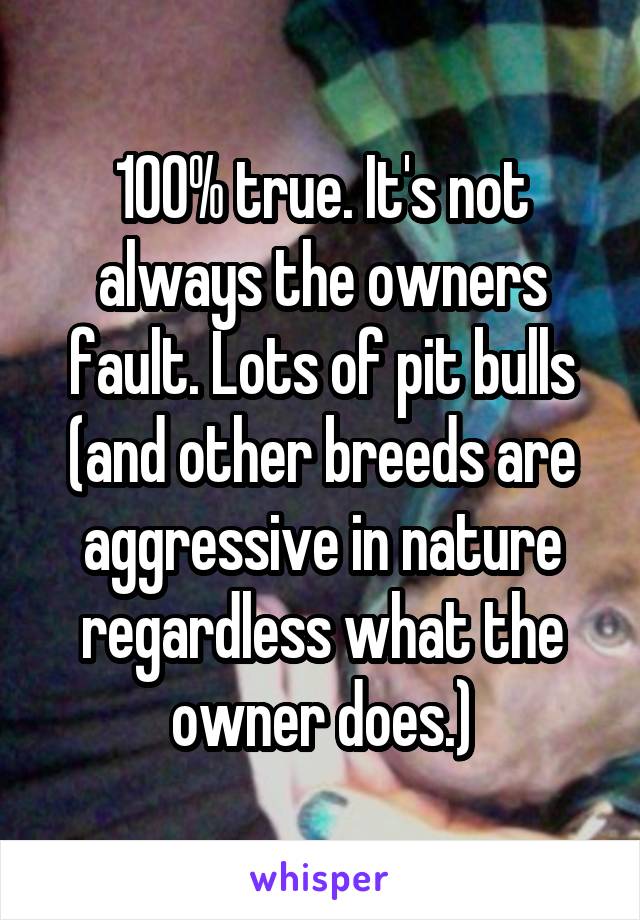 100% true. It's not always the owners fault. Lots of pit bulls (and other breeds are aggressive in nature regardless what the owner does.)