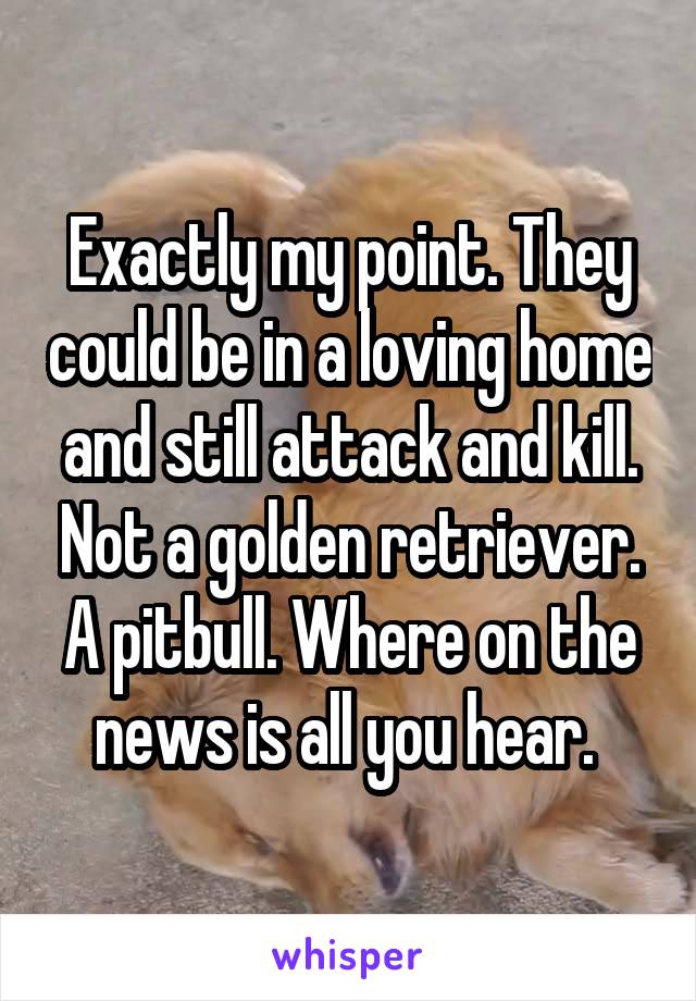 Exactly my point. They could be in a loving home and still attack and kill. Not a golden retriever. A pitbull. Where on the news is all you hear. 