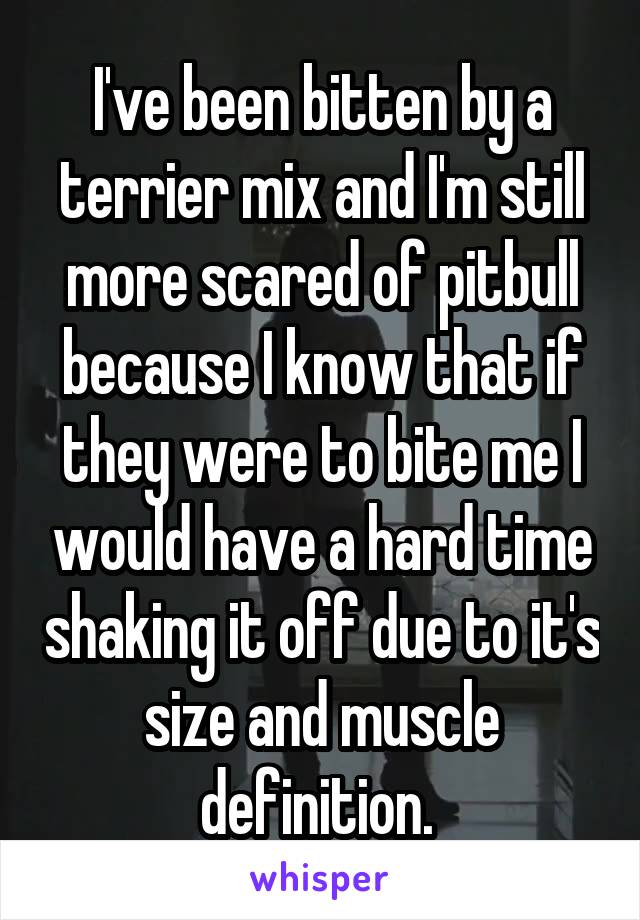 I've been bitten by a terrier mix and I'm still more scared of pitbull because I know that if they were to bite me I would have a hard time shaking it off due to it's size and muscle definition. 