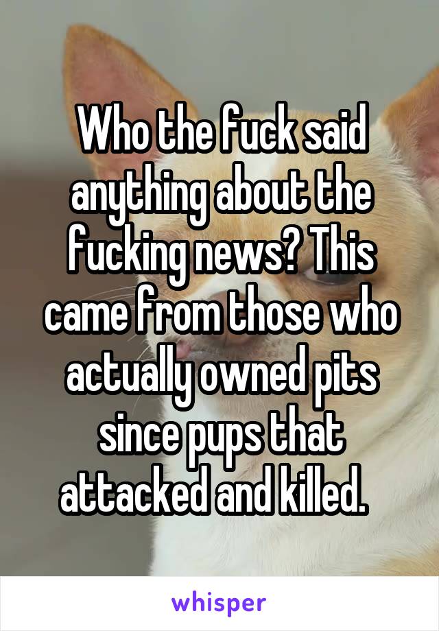 Who the fuck said anything about the fucking news? This came from those who actually owned pits since pups that attacked and killed.  