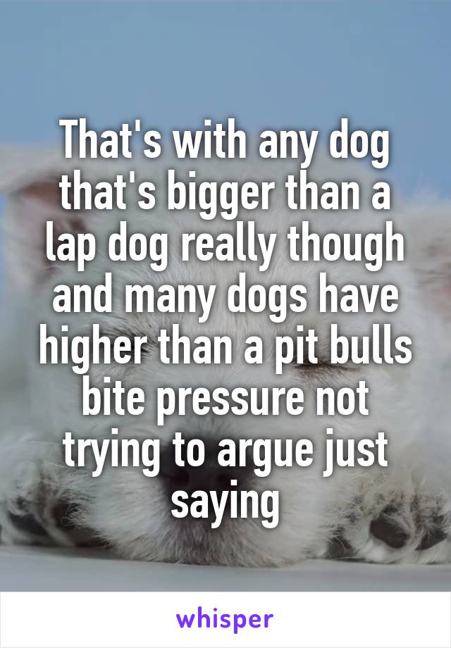 That's with any dog that's bigger than a lap dog really though and many dogs have higher than a pit bulls bite pressure not trying to argue just saying