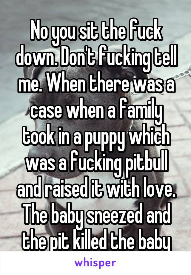 No you sit the fuck down. Don't fucking tell me. When there was a case when a family took in a puppy which was a fucking pitbull and raised it with love. The baby sneezed and the pit killed the baby