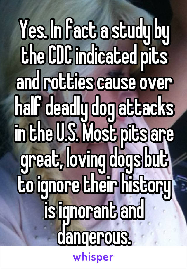 Yes. In fact a study by the CDC indicated pits and rotties cause over half deadly dog attacks in the U.S. Most pits are great, loving dogs but to ignore their history is ignorant and dangerous.