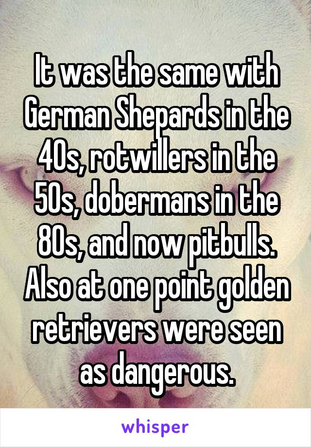 It was the same with German Shepards in the 40s, rotwillers in the 50s, dobermans in the 80s, and now pitbulls. Also at one point golden retrievers were seen as dangerous.