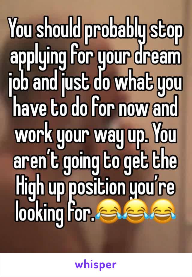 You should probably stop applying for your dream job and just do what you have to do for now and work your way up. You aren’t going to get the High up position you’re looking for.😂😂😂