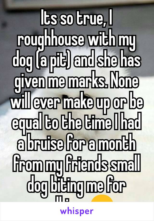 Its so true, I roughhouse with my dog (a pit) and she has given me marks. None will ever make up or be equal to the time I had a bruise for a month from my friends small dog biting me for walking. 😒