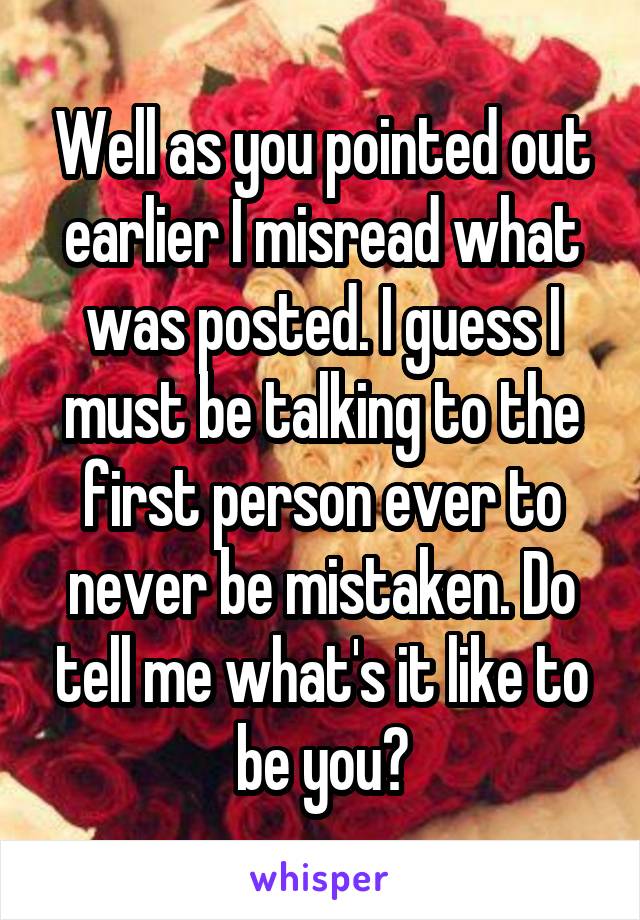 Well as you pointed out earlier I misread what was posted. I guess I must be talking to the first person ever to never be mistaken. Do tell me what's it like to be you?