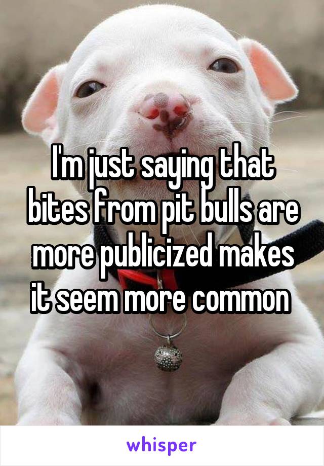 I'm just saying that bites from pit bulls are more publicized makes it seem more common 