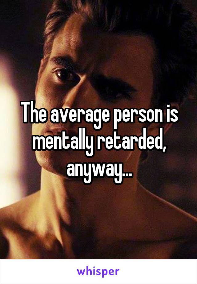 The average person is mentally retarded, anyway...