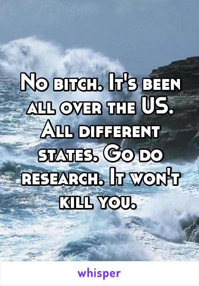 No bitch. It's been all over the US. All different states. Go do research. It won't kill you. 