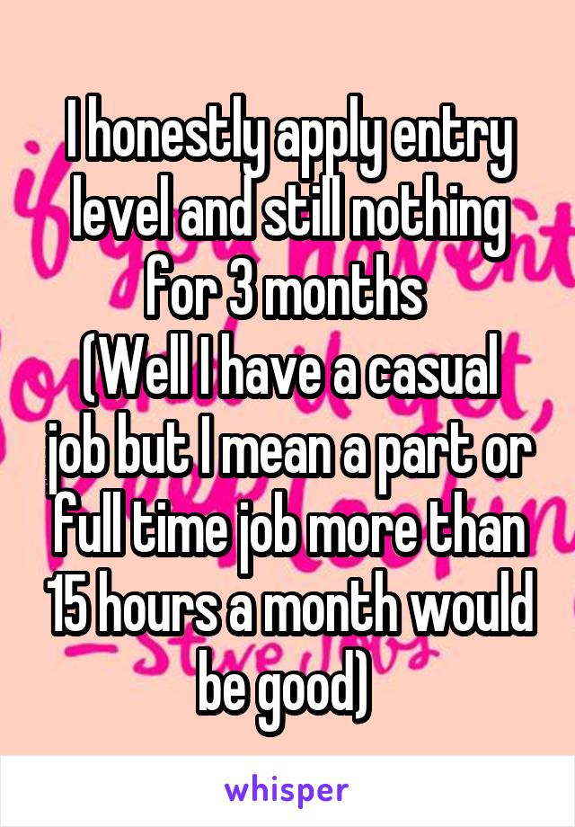 I honestly apply entry level and still nothing for 3 months 
(Well I have a casual job but I mean a part or full time job more than 15 hours a month would be good) 