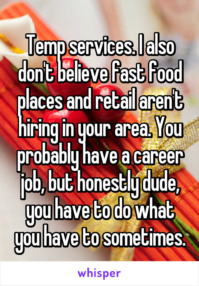 Temp services. I also don't believe fast food places and retail aren't hiring in your area. You probably have a career job, but honestly dude, you have to do what you have to sometimes.