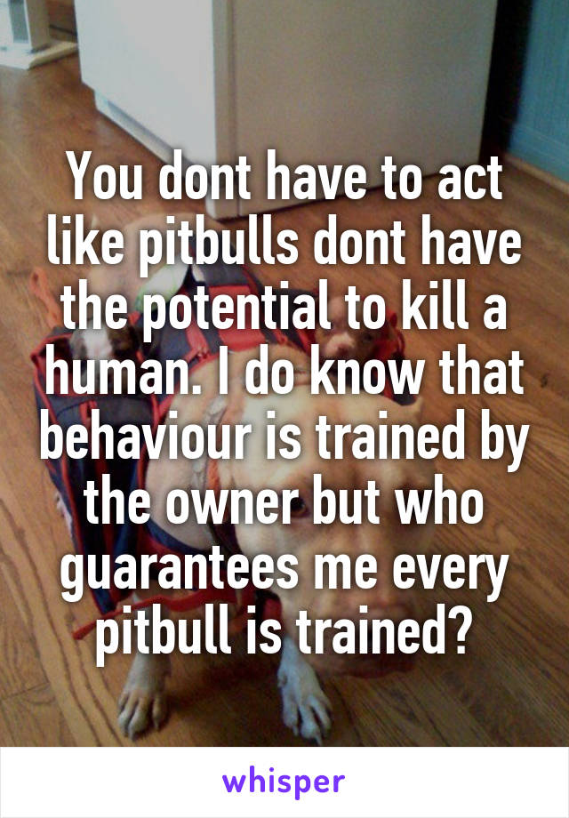 You dont have to act like pitbulls dont have the potential to kill a human. I do know that behaviour is trained by the owner but who guarantees me every pitbull is trained?