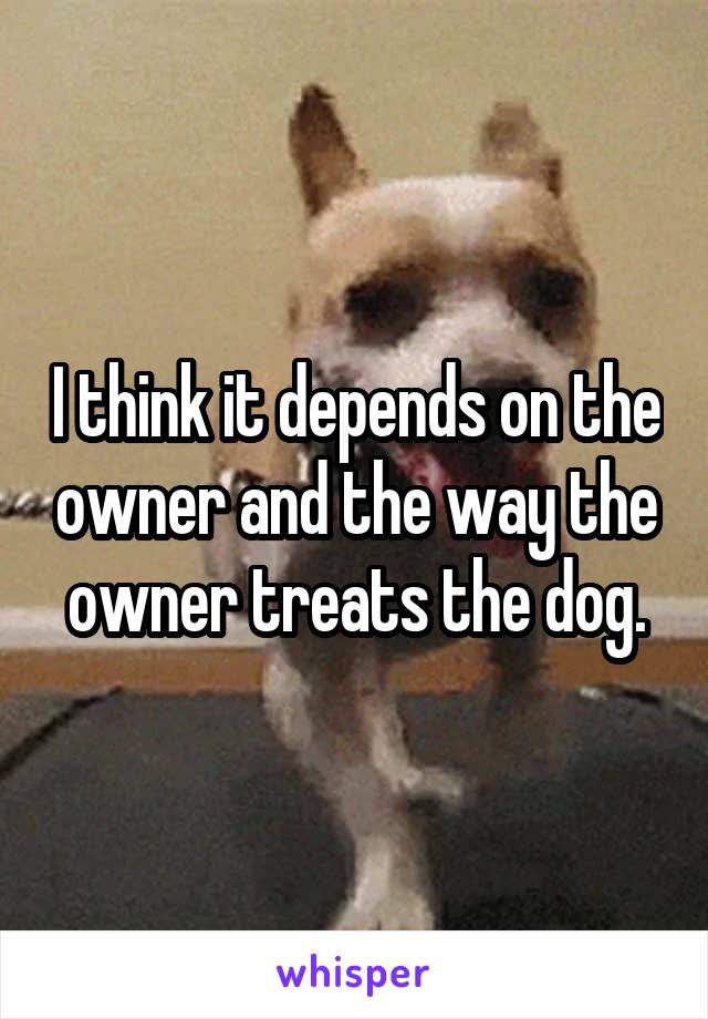 I think it depends on the owner and the way the owner treats the dog.