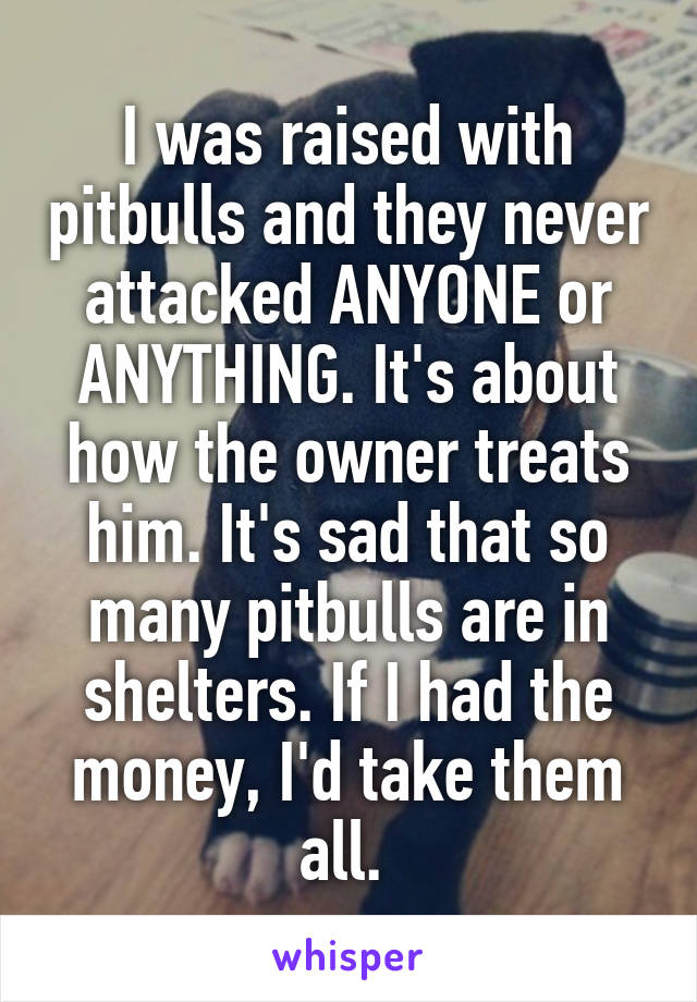 I was raised with pitbulls and they never attacked ANYONE or ANYTHING. It's about how the owner treats him. It's sad that so many pitbulls are in shelters. If I had the money, I'd take them all. 