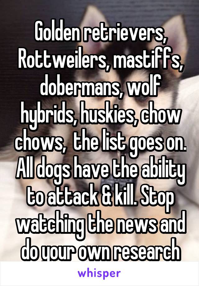 Golden retrievers, Rottweilers, mastiffs, dobermans, wolf hybrids, huskies, chow chows,  the list goes on. All dogs have the ability to attack & kill. Stop watching the news and do your own research