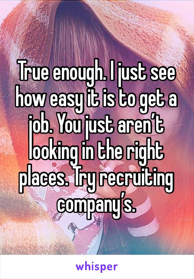 True enough. I just see how easy it is to get a job. You just aren’t looking in the right places. Try recruiting company’s. 