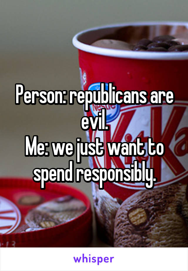 Person: republicans are evil.
Me: we just want to spend responsibly.