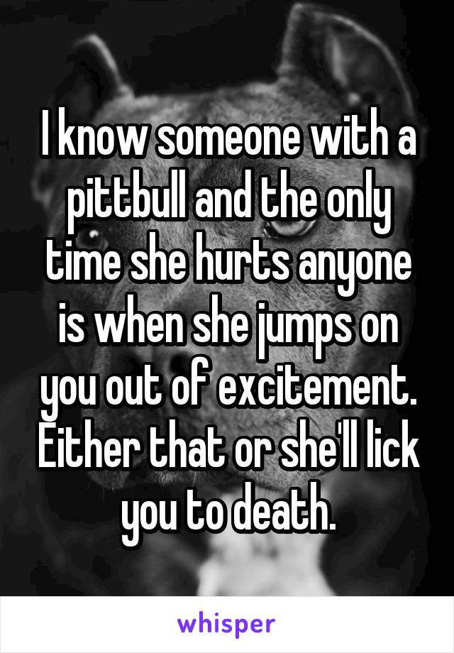 I know someone with a pittbull and the only time she hurts anyone is when she jumps on you out of excitement. Either that or she'll lick you to death.