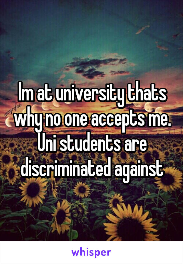 Im at university thats why no one accepts me. Uni students are discriminated against